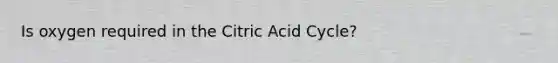 Is oxygen required in the Citric Acid Cycle?