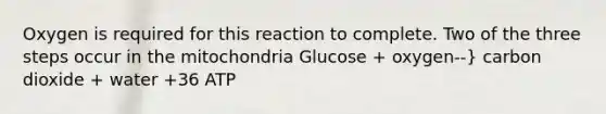 Oxygen is required for this reaction to complete. Two of the three steps occur in the mitochondria Glucose + oxygen--} carbon dioxide + water +36 ATP