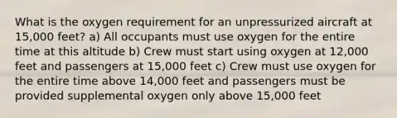 What is the oxygen requirement for an unpressurized aircraft at 15,000 feet? a) All occupants must use oxygen for the entire time at this altitude b) Crew must start using oxygen at 12,000 feet and passengers at 15,000 feet c) Crew must use oxygen for the entire time above 14,000 feet and passengers must be provided supplemental oxygen only above 15,000 feet