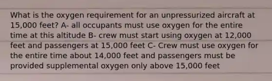 What is the oxygen requirement for an unpressurized aircraft at 15,000 feet? A- all occupants must use oxygen for the entire time at this altitude B- crew must start using oxygen at 12,000 feet and passengers at 15,000 feet C- Crew must use oxygen for the entire time about 14,000 feet and passengers must be provided supplemental oxygen only above 15,000 feet