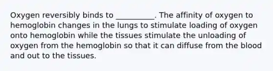 Oxygen reversibly binds to __________. The affinity of oxygen to hemoglobin changes in the lungs to stimulate loading of oxygen onto hemoglobin while the tissues stimulate the unloading of oxygen from the hemoglobin so that it can diffuse from <a href='https://www.questionai.com/knowledge/k7oXMfj7lk-the-blood' class='anchor-knowledge'>the blood</a> and out to the tissues.