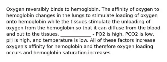 Oxygen reversibly binds to hemoglobin. The affinity of oxygen to hemoglobin changes in the lungs to stimulate loading of oxygen onto hemoglobin while the tissues stimulate the unloading of oxygen from the hemoglobin so that it can diffuse from <a href='https://www.questionai.com/knowledge/k7oXMfj7lk-the-blood' class='anchor-knowledge'>the blood</a> and out to the tissues. _____________ - PO2 is high, PCO2 is low, pH is high, and temperature is low. All of these factors increase oxygen's affinity for hemoglobin and therefore oxygen loading occurs and hemoglobin saturation increases.