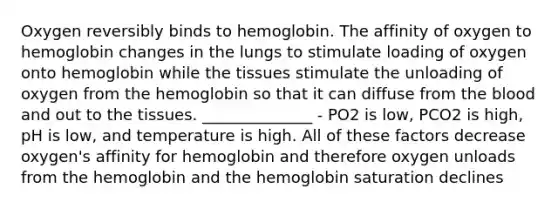 Oxygen reversibly binds to hemoglobin. The affinity of oxygen to hemoglobin changes in the lungs to stimulate loading of oxygen onto hemoglobin while the tissues stimulate the unloading of oxygen from the hemoglobin so that it can diffuse from <a href='https://www.questionai.com/knowledge/k7oXMfj7lk-the-blood' class='anchor-knowledge'>the blood</a> and out to the tissues. ______________ - PO2 is low, PCO2 is high, pH is low, and temperature is high. All of these factors decrease oxygen's affinity for hemoglobin and therefore oxygen unloads from the hemoglobin and the hemoglobin saturation declines