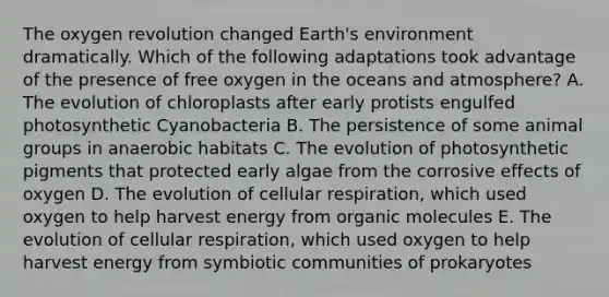 The oxygen revolution changed Earth's environment dramatically. Which of the following adaptations took advantage of the presence of free oxygen in the oceans and atmosphere? A. The evolution of chloroplasts after early protists engulfed photosynthetic Cyanobacteria B. The persistence of some animal groups in anaerobic habitats C. The evolution of photosynthetic pigments that protected early algae from the corrosive effects of oxygen D. The evolution of cellular respiration, which used oxygen to help harvest energy from organic molecules E. The evolution of cellular respiration, which used oxygen to help harvest energy from symbiotic communities of prokaryotes