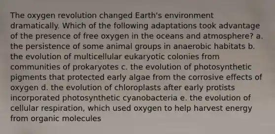 The oxygen revolution changed Earth's environment dramatically. Which of the following adaptations took advantage of the presence of free oxygen in the oceans and atmosphere? a. the persistence of some animal groups in anaerobic habitats b. the evolution of multicellular eukaryotic colonies from communities of prokaryotes c. the evolution of photosynthetic pigments that protected early algae from the corrosive effects of oxygen d. the evolution of chloroplasts after early protists incorporated photosynthetic cyanobacteria e. the evolution of cellular respiration, which used oxygen to help harvest energy from organic molecules