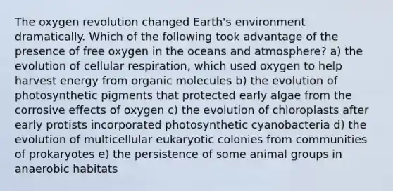 The oxygen revolution changed Earth's environment dramatically. Which of the following took advantage of the presence of free oxygen in the oceans and atmosphere? a) the evolution of <a href='https://www.questionai.com/knowledge/k1IqNYBAJw-cellular-respiration' class='anchor-knowledge'>cellular respiration</a>, which used oxygen to help harvest energy from <a href='https://www.questionai.com/knowledge/kjUwUacPFG-organic-molecules' class='anchor-knowledge'>organic molecules</a> b) the evolution of photosynthetic pigments that protected early algae from the corrosive effects of oxygen c) the evolution of chloroplasts after early protists incorporated photosynthetic cyanobacteria d) the evolution of multicellular eukaryotic colonies from communities of prokaryotes e) the persistence of some animal groups in anaerobic habitats