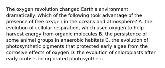 The oxygen revolution changed Earth's environment dramatically. Which of the following took advantage of the presence of free oxygen in the oceans and atmosphere? A. the evolution of cellular respiration, which used oxygen to help harvest energy from organic molecules B. the persistence of some animal groups in anaerobic habitats C. the evolution of photosynthetic pigments that protected early algae from the corrosive effects of oxygen D. the evolution of chloroplasts after early protists incorporated photosynthetic