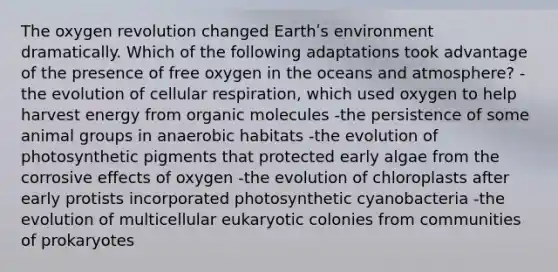 The oxygen revolution changed Earthʹs environment dramatically. Which of the following adaptations took advantage of the presence of free oxygen in the oceans and atmosphere? -the evolution of cellular respiration, which used oxygen to help harvest energy from organic molecules -the persistence of some animal groups in anaerobic habitats -the evolution of photosynthetic pigments that protected early algae from the corrosive effects of oxygen -the evolution of chloroplasts after early protists incorporated photosynthetic cyanobacteria -the evolution of multicellular eukaryotic colonies from communities of prokaryotes