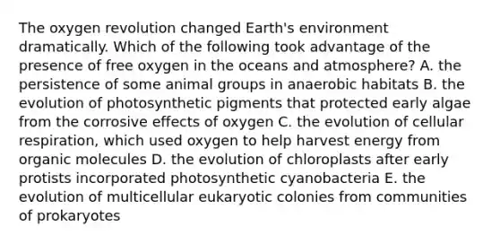 The oxygen revolution changed Earth's environment dramatically. Which of the following took advantage of the presence of free oxygen in the oceans and atmosphere? A. the persistence of some animal groups in anaerobic habitats B. the evolution of photosynthetic pigments that protected early algae from the corrosive effects of oxygen C. the evolution of cellular respiration, which used oxygen to help harvest energy from organic molecules D. the evolution of chloroplasts after early protists incorporated photosynthetic cyanobacteria E. the evolution of multicellular eukaryotic colonies from communities of prokaryotes