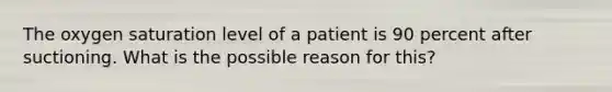 The oxygen saturation level of a patient is 90 percent after suctioning. What is the possible reason for this?