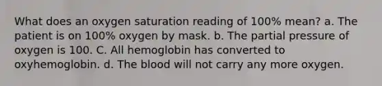 What does an oxygen saturation reading of 100% mean? a. The patient is on 100% oxygen by mask. b. The partial pressure of oxygen is 100. C. All hemoglobin has converted to oxyhemoglobin. d. The blood will not carry any more oxygen.