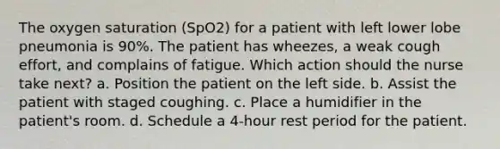 The oxygen saturation (SpO2) for a patient with left lower lobe pneumonia is 90%. The patient has wheezes, a weak cough effort, and complains of fatigue. Which action should the nurse take next? a. Position the patient on the left side. b. Assist the patient with staged coughing. c. Place a humidifier in the patient's room. d. Schedule a 4-hour rest period for the patient.