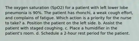 The oxygen saturation (SpO2) for a patient with left lower lobe pneumonia is 90%. The patient has rhonchi, a weak cough effort, and complains of fatigue. Which action is a priority for the nurse to take? a. Position the patient on the left side. b. Assist the patient with staged coughing. c. Place a humidifier in the patient's room. d. Schedule a 2-hour rest period for the patient.