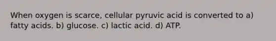 When oxygen is scarce, cellular pyruvic acid is converted to a) fatty acids. b) glucose. c) lactic acid. d) ATP.