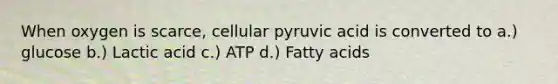 When oxygen is scarce, cellular pyruvic acid is converted to a.) glucose b.) Lactic acid c.) ATP d.) Fatty acids