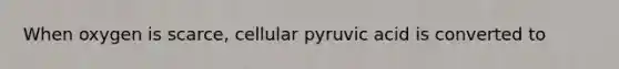 When oxygen is scarce, cellular pyruvic acid is converted to