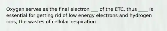 Oxygen serves as the final electron ___ of the ETC, thus ____ is essential for getting rid of low energy electrons and hydrogen ions, the wastes of cellular respiration