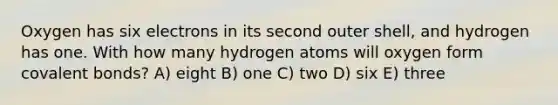 Oxygen has six electrons in its second outer shell, and hydrogen has one. With how many hydrogen atoms will oxygen form covalent bonds? A) eight B) one C) two D) six E) three