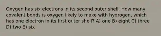 Oxygen has six electrons in its second outer shell. How many covalent bonds is oxygen likely to make with hydrogen, which has one electron in its first outer shell? A) one B) eight C) three D) two E) six