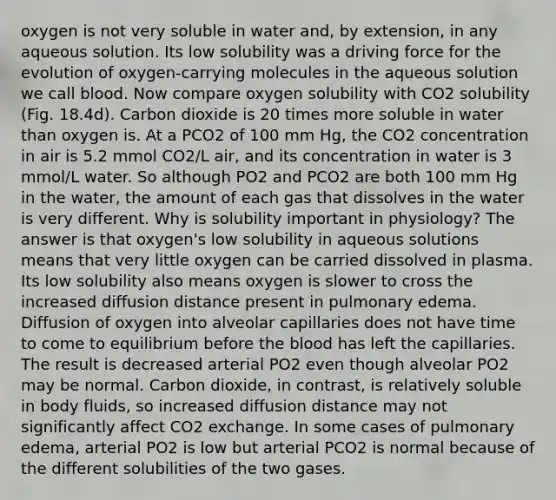 oxygen is not very soluble in water and, by extension, in any aqueous solution. Its low solubility was a driving force for the evolution of oxygen-carrying molecules in the aqueous solution we call blood. Now compare oxygen solubility with CO2 solubility (Fig. 18.4d). Carbon dioxide is 20 times more soluble in water than oxygen is. At a PCO2 of 100 mm Hg, the CO2 concentration in air is 5.2 mmol CO2/L air, and its concentration in water is 3 mmol/L water. So although PO2 and PCO2 are both 100 mm Hg in the water, the amount of each gas that dissolves in the water is very different. Why is solubility important in physiology? The answer is that oxygen's low solubility in aqueous solutions means that very little oxygen can be carried dissolved in plasma. Its low solubility also means oxygen is slower to cross the increased diffusion distance present in pulmonary edema. Diffusion of oxygen into alveolar capillaries does not have time to come to equilibrium before the blood has left the capillaries. The result is decreased arterial PO2 even though alveolar PO2 may be normal. Carbon dioxide, in contrast, is relatively soluble in body fluids, so increased diffusion distance may not significantly affect CO2 exchange. In some cases of pulmonary edema, arterial PO2 is low but arterial PCO2 is normal because of the different solubilities of the two gases.