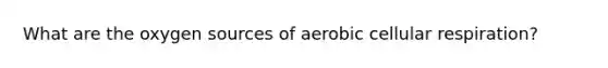 What are the oxygen sources of aerobic cellular respiration?