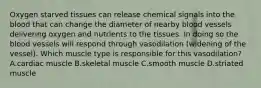 Oxygen starved tissues can release chemical signals into the blood that can change the diameter of nearby blood vessels delivering oxygen and nutrients to the tissues. In doing so the blood vessels will respond through vasodilation (widening of the vessel). Which muscle type is responsible for this vasodilation? A.cardiac muscle B.skeletal muscle C.smooth muscle D.striated muscle