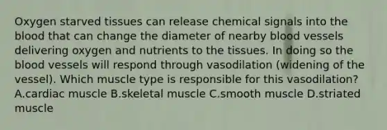 Oxygen starved tissues can release chemical signals into <a href='https://www.questionai.com/knowledge/k7oXMfj7lk-the-blood' class='anchor-knowledge'>the blood</a> that can change the diameter of nearby <a href='https://www.questionai.com/knowledge/kZJ3mNKN7P-blood-vessels' class='anchor-knowledge'>blood vessels</a> delivering oxygen and nutrients to the tissues. In doing so the blood vessels will respond through vasodilation (widening of the vessel). Which muscle type is responsible for this vasodilation? A.cardiac muscle B.skeletal muscle C.smooth muscle D.striated muscle