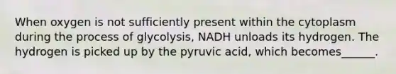 When oxygen is not sufficiently present within the cytoplasm during the process of glycolysis, NADH unloads its hydrogen. The hydrogen is picked up by the pyruvic acid, which becomes______.