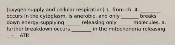 (oxygen supply and cellular respiration) 1. from ch. 4- ________ occurs in the cytoplasm, is anerobic, and only _______ breaks down energy-supplying ______ releasing only __ ___ molecules. a. further breakdown occurs ________ in the mitochondria releasing __-__ ATP.