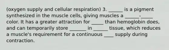 (oxygen supply and cellular respiration) 3. ______ is a pigment synthesized in the muscle cells, giving muscles a ______-_____ color. It has a greater attraction for _____ than hemoglobin does, and can temporarily store _______ in ______ tissue, which reduces a muscle's requirement for a continuous ____ supply during contraction.