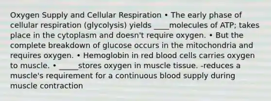 Oxygen Supply and Cellular Respiration • The early phase of cellular respiration (glycolysis) yields ____molecules of ATP; takes place in the cytoplasm and doesn't require oxygen. • But the complete breakdown of glucose occurs in the mitochondria and requires oxygen. • Hemoglobin in red blood cells carries oxygen to muscle. • _____stores oxygen in muscle tissue. -reduces a muscle's requirement for a continuous blood supply during muscle contraction