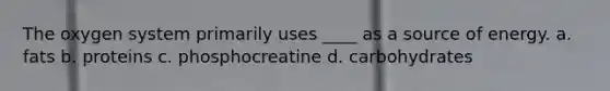 The oxygen system primarily uses ____ as a source of energy. a. fats b. proteins c. phosphocreatine d. carbohydrates