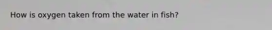 How is oxygen taken from the water in fish?