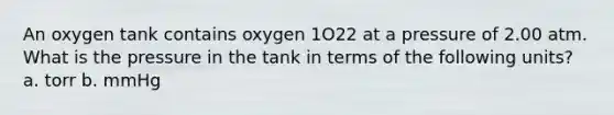 An oxygen tank contains oxygen 1O22 at a pressure of 2.00 atm. What is the pressure in the tank in terms of the following units? a. torr b. mmHg