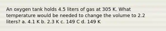 An oxygen tank holds 4.5 liters of gas at 305 K. What temperature would be needed to change the volume to 2.2 liters? a. 4.1 K b. 2.3 K c. 149 C d. 149 K