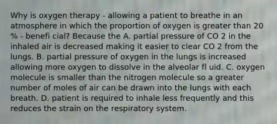 Why is oxygen therapy - allowing a patient to breathe in an atmosphere in which the proportion of oxygen is greater than 20 % - benefi cial? Because the A. partial pressure of CO 2 in the inhaled air is decreased making it easier to clear CO 2 from the lungs. B. partial pressure of oxygen in the lungs is increased allowing more oxygen to dissolve in the alveolar fl uid. C. oxygen molecule is smaller than the nitrogen molecule so a greater number of moles of air can be drawn into the lungs with each breath. D. patient is required to inhale less frequently and this reduces the strain on the respiratory system.