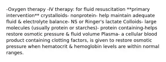 -Oxygen therapy -IV therapy: for fluid resuscitation **primary intervention** crystalloids- nonprotein- help maintain adequate fluid & electrolyte balance- NS or Ringer's lactate Colloids- large molecules (usually protein or starches)- protein containing-helps restore osmotic pressure & fluid volume Plasma- a cellular blood product containing clotting factors, is given to restore osmotic pressure when hematocrit & hemoglobin levels are within normal ranges.