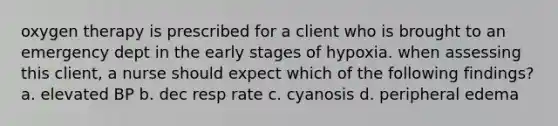 oxygen therapy is prescribed for a client who is brought to an emergency dept in the early stages of hypoxia. when assessing this client, a nurse should expect which of the following findings? a. elevated BP b. dec resp rate c. cyanosis d. peripheral edema