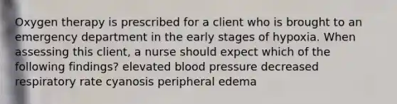 Oxygen therapy is prescribed for a client who is brought to an emergency department in the early stages of hypoxia. When assessing this client, a nurse should expect which of the following findings? elevated <a href='https://www.questionai.com/knowledge/kD0HacyPBr-blood-pressure' class='anchor-knowledge'>blood pressure</a> decreased respiratory rate cyanosis peripheral edema