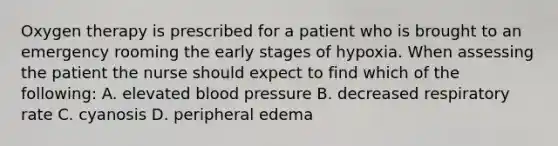 Oxygen therapy is prescribed for a patient who is brought to an emergency rooming the early stages of hypoxia. When assessing the patient the nurse should expect to find which of the following: A. elevated blood pressure B. decreased respiratory rate C. cyanosis D. peripheral edema