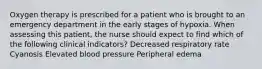 Oxygen therapy is prescribed for a patient who is brought to an emergency department in the early stages of hypoxia. When assessing this patient, the nurse should expect to find which of the following clinical indicators? Decreased respiratory rate Cyanosis Elevated blood pressure Peripheral edema