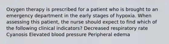 Oxygen therapy is prescribed for a patient who is brought to an emergency department in the early stages of hypoxia. When assessing this patient, the nurse should expect to find which of the following clinical indicators? Decreased respiratory rate Cyanosis Elevated blood pressure Peripheral edema