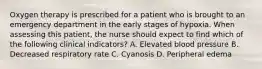 Oxygen therapy is prescribed for a patient who is brought to an emergency department in the early stages of hypoxia. When assessing this patient, the nurse should expect to find which of the following clinical indicators? A. Elevated blood pressure B. Decreased respiratory rate C. Cyanosis D. Peripheral edema