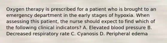 Oxygen therapy is prescribed for a patient who is brought to an emergency department in the early stages of hypoxia. When assessing this patient, the nurse should expect to find which of the following clinical indicators? A. Elevated blood pressure B. Decreased respiratory rate C. Cyanosis D. Peripheral edema