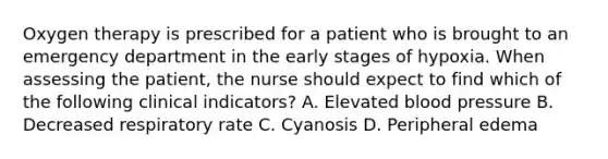 Oxygen therapy is prescribed for a patient who is brought to an emergency department in the early stages of hypoxia. When assessing the patient, the nurse should expect to find which of the following clinical indicators? A. Elevated blood pressure B. Decreased respiratory rate C. Cyanosis D. Peripheral edema