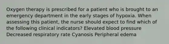 Oxygen therapy is prescribed for a patient who is brought to an emergency department in the early stages of hypoxia. When assessing this patient, the nurse should expect to find which of the following clinical indicators? Elevated <a href='https://www.questionai.com/knowledge/kD0HacyPBr-blood-pressure' class='anchor-knowledge'>blood pressure</a> Decreased respiratory rate Cyanosis Peripheral edema