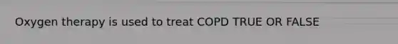 Oxygen therapy is used to treat COPD TRUE OR FALSE