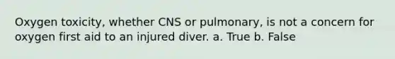 Oxygen toxicity, whether CNS or pulmonary, is not a concern for oxygen first aid to an injured diver. a. True b. False