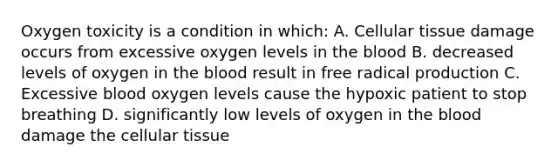 Oxygen toxicity is a condition in which: A. Cellular tissue damage occurs from excessive oxygen levels in the blood B. decreased levels of oxygen in the blood result in free radical production C. Excessive blood oxygen levels cause the hypoxic patient to stop breathing D. significantly low levels of oxygen in the blood damage the cellular tissue