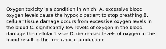 Oxygen toxicity is a condition in which: A. excessive blood oxygen levels cause the hypoxic patient to stop breathing B. cellular tissue damage occurs from excessive oxygen levels in the blood C. significantly low levels of oxygen in the blood damage the cellular tissue D. decreased levels of oxygen in the blood result in the free radical production